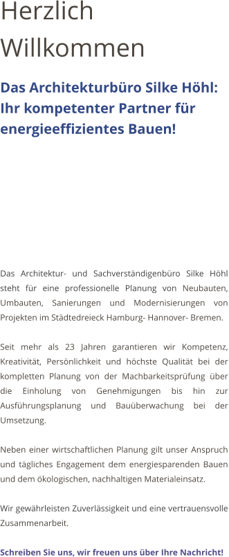 Herzlich Willkommen Das Architekturb�ro Silke H�hl:    Ihr kompetenter Partner f�r energieeffizientes Bauen!         Das Architektur- und Sachverst�ndigenb�ro Silke H�hl steht f�r eine professionelle Planung von Neubauten, Umbauten, Sanierungen und Modernisierungen von Projekten im St�dtedreieck Hamburg- Hannover- Bremen.   Seit mehr als 23 Jahren garantieren wir Kompetenz, Kreativit�t, Pers�nlichkeit und h�chste Qualit�t bei der kompletten Planung von der Machbarkeitspr�fung �ber die Einholung von Genehmigungen bis hin zur Ausf�hrungsplanung und Bau�berwachung bei der Umsetzung.  Neben einer wirtschaftlichen Planung gilt unser Anspruch und t�gliches Engagement dem energiesparenden Bauen und dem �kologischen, nachhaltigen Materialeinsatz.  Wir gew�hrleisten Zuverl�ssigkeit und eine vertrauensvolle Zusammenarbeit.   Schreiben Sie uns, wir freuen uns �ber Ihre Nachricht!